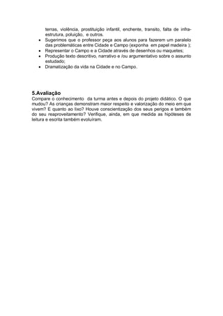 terras, violência, prostituição infantil, enchente, transito, falta de infra-
      estrutura, poluição, e outros.
      Sugerimos que o professor peça aos alunos para fazerem um paralelo
      das problemáticas entre Cidade e Campo (exponha em papel madeira );
      Representar o Campo e a Cidade através de desenhos ou maquetes;
      Produção texto descritivo, narrativo e /ou argumentativo sobre o assunto
      estudado;
      Dramatização da vida na Cidade e no Campo.




5.Avaliação
Compare o conhecimento da turma antes e depois do projeto didático. O que
mudou? As crianças demonstram maior respeito e valorização do meio em que
vivem? E quanto ao lixo? Houve conscientização dos seus perigos e também
do seu reaproveitamento? Verifique, ainda, em que medida as hipóteses de
leitura e escrita também evoluíram.
 