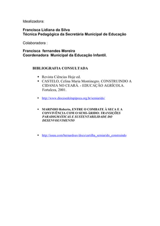 Idealizadora:

Francisca Lidiana da Silva
Técnica Pedagógica da Secretária Municipal de Educação

Colaboradora :

Francisca fernandes Moreira
Coordenadora Municipal da Educação Infantil.


     BIBLIOGRAFIA CONSULTADA

         Revista Ciências Hoje ed.
         CASTELO, Celina Maria Montinegro. CONSTRUINDO A
          CIDANIA NO CEARÁ. - EDUCAÇÃO AGRÍCOLA.
          Fortaleza, 2001.

         http://www.diocesedeitapipoca.org.br/semiarido/


         MARINHO Roberto, ENTRE O COMBATE À SECA E A
          CONVIVÊNCIA COM O SEMI-ÁRIDO: TRANSIÇÕES
          PARADIGMÁTICAS E SUSTENTABILIDADE DO
          DESENVOLVIMENTO



         http://issuu.com/bernardoav/docs/cartilha_semiarido_construindo
 