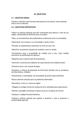 02- OBJETIVOS

2.1 - OBJETIVO GERAL:

Construir e difundir outras formas mais justas de convivência, entre sertanejo
(nós) e com a natureza.

2.2 - OBJETIVOS ESPECÍFICOS:


*Indicar as práticas agrícolas que têm contribuído para destruir o solo da sua
região, aumentando os efeitos da seca no estado;

*Fazer um levantamento das problemáticas ambientais junto á comunidade;

*Desenvolver nas crianças e na comunidade o senso-crítico;

*Perceber as problemáticas existentes no meio em que vive;

*Identificar as possíveis soluções de combate a seca no sertão;

*Conscientizar para a necessidade do cuidado com o lixo, como medida
preventiva na proliferação de doenças;

*Despertar para a preservação do Ecossistema;

*Incentivar o exercício da cidadania do corpo discente da unidade escolar;

*Incentivar para o uso racional da água;

*Comparar a vivência da população da Zona Rural (Sertão) com os moradores
da Zona Urbana, (Cidade);

*Conscientizar a comunidade, da necessidade da preservação ambiental;

*Buscar possíveis soluções para os problemas observados;

*Reconhecer a flora e a fauna da região;

*Resgatar as antigas formas de manejo da terra utilizadas pelos agricultores;

*Retratar a paisagem sertaneja na época da seca e na época do inverno;

*Conhecer o código Florestal Brasileiro;

*Conhecer práticas agrícola que ajudam a preservar o solo e aumentar a
produtividade agrícola;
 