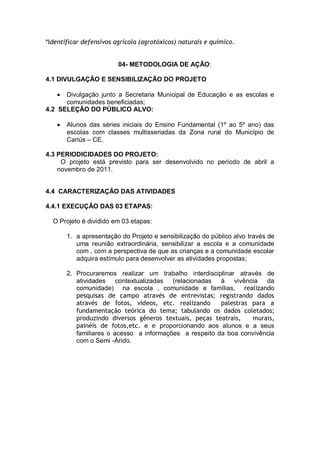 *Identificar defensivos agrícola (agrotóxicos) naturais e químico.


                         04- METODOLOGIA DE AÇÃO:

4.1 DIVULGAÇÃO E SENSIBILIZAÇÃO DO PROJETO

      Divulgação junto a Secretaria Municipal de Educação e as escolas e
      comunidades beneficiadas;
4.2 SELEÇÃO DO PÚBLICO ALVO:

       Alunos das séries iniciais do Ensino Fundamental (1º ao 5º ano) das
       escolas com classes multisseriadas da Zona rural do Município de
       Cariús – CE.

4.3 PERIODICIDADES DO PROJETO:
     O projeto está previsto para ser desenvolvido no período de abril a
    novembro de 2011.


4.4 CARACTERIZAÇÃO DAS ATIVIDADES

4.4.1 EXECUÇÃO DAS 03 ETAPAS:

  O Projeto é dividido em 03 etapas:

       1. a apresentação do Projeto e sensibilização do público alvo través de
          uma reunião extraordinária, sensibilizar a escola e a comunidade
          com , com a perspectiva de que as crianças e a comunidade escolar
          adquira estímulo para desenvolver as atividades propostas;

       2. Procuraremos realizar um trabalho interdisciplinar através de
          atividades contextualizadas (relacionadas à vivência da
          comunidade) na escola , comunidade e famílias, realizando
          pesquisas de campo através de entrevistas; registrando dados
          através de fotos, vídeos, etc. realizando     palestras para a
          fundamentação teórica do tema; tabulando os dados coletados;
          produzindo diversos gêneros textuais, peças teatrais,   murais,
          painéis de fotos,etc. e e proporcionando aos alunos e a seus
          familiares o acesso a informações a respeito da boa convivência
          com o Semi -Árido.
 