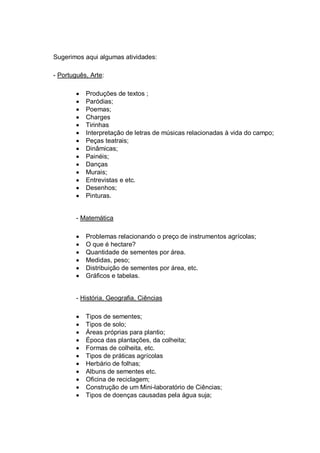 Sugerimos aqui algumas atividades:

- Português, Arte:

           Produções de textos ;
           Paródias;
           Poemas;
           Charges
           Tirinhas
           Interpretação de letras de músicas relacionadas à vida do campo;
           Peças teatrais;
           Dinâmicas;
           Painéis;
           Danças
           Murais;
           Entrevistas e etc.
           Desenhos;
           Pinturas.


        - Matemática

           Problemas relacionando o preço de instrumentos agrícolas;
           O que é hectare?
           Quantidade de sementes por área.
           Medidas, peso;
           Distribuição de sementes por área, etc.
           Gráficos e tabelas.


        - História, Geografia, Ciências

           Tipos de sementes;
           Tipos de solo;
           Áreas próprias para plantio;
           Época das plantações, da colheita;
           Formas de colheita, etc.
           Tipos de práticas agrícolas
           Herbário de folhas;
           Albuns de sementes etc.
           Oficina de reciclagem;
           Construção de um Mini-laboratório de Ciências;
           Tipos de doenças causadas pela água suja;
 