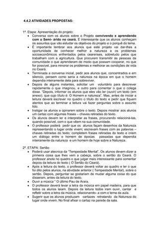 4.4.2 ATIVIDADES PROPOSTAS:


1ª. Etapa: Apresentação do projeto:
       Conversa com os alunos sobre o Projeto convivendo e aprendendo
       com o Semi- árido no ceará. È interessante que os alunos conheçam
       os assuntos que vão estudar os objetivos do projeto e o porquê do tema.
       É importante lembrar aos alunos que este projeto vai dar-lhes a
       oportunidade de conhecer melhor a natureza e os problemas
       socioeconômicos enfrentados pelos cearenses, sobretudo pelos que
       trabalham com a agricultura. Que procurem transmitir às pessoas da
       comunidade o que aprenderam de modo que possam cooperar, no que
       for possível, para minorar os problemas e melhorar as condições de vida
       no Ceará.
       Terminada a conversa inicial, pedir aos alunos que, concentrados e em
       silencio, pensem como seria a natureza na época em que o homem
       dependia inteiramente dela para sobreviver.
       Depois de alguns instantes, solicitar um voluntário para descrever
       rapidamente o que imaginou, e outro para comentar o que o colega
       disse. “Depois, informar os alunos que eles vão ler (ouvir) um texto (em
       anexo). que cujo título é: O Homem e natureza”. Mas, antes de iniciar a
       leitura deverá escrever no quadro o título do texto e pedir que fiquem
       atentos que ao terminar a leitura vai fazer perguntas sobre o assunto
       lido.
       Instigar os alunos a opinarem sobre o texto. Depois mostrar aos alunos
       um cartaz com algumas frases – chaves retiradas do texto.
       Os alunos devem ler e interpretar as frases, procurando relacioná-las,
       quando possível, com o que vêem na sua comunidade.
       O professor poderá pedir que os alunos façam desenhos da Natureza
       representando o lugar onde vivem; escrevam frases com as palavras –
       chaves retiradas do texto; completem frases retiradas do texto e criem
       um diálogo entre o homem de épocas passadas que dependia
       inteiramente da natureza e um homem de hoje sobre a Natureza.

2ª. ETAPA: Sertão
      Poderá usar atecnica da “Tempestade Mental”. Os alunos devem dizer a
      primeira coisa que lhes vem a cabeça, sobre o sertão do Ceará. O
      professor anota no quadro o que julgar mais interessante para comentar
      depois da leitura do texto ( O Sertão do Ceará).
      Após a leitura do texto, o professor deverá voltar ao quadro e ler o que
      foi dito pelos alunos, na atividade anterior ( Tempestade Mental), sobre o
      sertão. Depois, perguntar se gostariam de mudar alguma coisa do que
      disseram, antes da leitura do texto.
      Ouvir a música “ O último Pau de Arara.
      O professor deverá levar a letra da música em papel madeira, para que
      todos os alunos leiam. Depois da leitura todos iram ouvir, cantar e
      refletir sobre a letra da música, relacionando- a com o tema da aula.
      Sugerir que os alunos produzam cartazes retratando da Natureza do
      lugar onde vivem. No final afixar o cartaz na parede da sala.
 