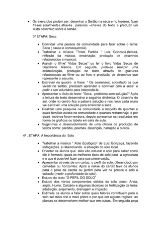 Os exercícios podem ser: desenhar o Sertão na seca e no inverno; fazer
      frases (oralmente) através palavras –chaves do texto e produzir um
      texto descritivo sobre o sertão.

      3ª ETAPA: Seca

            Convidar uma pessoa da comunidade para falar sobre o tema:
            Seca ( causa e consequencia).
            Trabalhar a música “Triste Partida “ Luiz Gonzada.(leitura,
            reflexão da música, encenação, produção de desenhos
            relacionados a musica).
            Assistir o filme” Vidas Secas” ou ler o livro Vidas Secas de
            Graciliano Ramos. Em seguida, pode-se realizar uma
            dramatização, produção de texto através de gravuras
            relacionadas ao filme ou ao livro e produção de desenhos que
            represente o assunto.
            Escrever no quadro a frase: “ Os cearenses, sobretudo os que
            vivem no sertão, precisam aprender a conviver com a seca” e
            pedir a um voluntário para interpretá-la.
            Apresentar o título do texto: ”Seca, problema sem solução?” Após
            a leitura do texto desenvolva a seguinte dinâmica: O desenho do
            sol, onde no centro fica a palavra solução e nos raios cada aluno
            vai escrever uma solução para amenizar a seca.
            Realizar uma pesquisa na comunidade a respeito de quantas e
            quais famílias existia na comunidade e quantas restam hoje e por
            quais motivos foram embora, depois apresentar os resultados em
            forma de gráficos ou tabela em sala de aula.
            Sugerimos o desenvolvimento de uma oficina de produção de
            textos como: paródia, poemas, descrição, narração e outros.

4ª . ETAPA: A Importância do Solo

            Trabalhar a música “ Xote Ecológico” de Luiz Gonzaga, fazendo
            indagações e relacionando a situação do solo local
            Orientar os alunos que eles vão estudar o solo para saber como
            ele é formado, quais os melhores tipos de solo para a agricultura
            e o que é possível fazer para sua preservação.
            Apresentar através de um cartaz o perfil do solo, diferenciado por
            camadas ou horizontes. Após a nalise do cartaz leve os alunos
            para o pátio da escola ou jardim para ver na prática o solo e
            subsolo (medir a profundade do solo).
            Estudo do texto “O PEFIL DO SOLO”
            Estudo dos vários componentes sólidos do solo como: Areia,
            argila, Humo, Calcário e algumas técnicas de fertilização da terra:
            adubação, arejamento, drenagem e irrigação.
            Estimule os alunos a falar sobre quais fatores contribuem para o
            solo ser mais rico e mais pobre e por que em alguma regiões as
            plantas se desenvolvem melhor que em outras. Em seguida peça
 