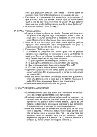para que produzam cartazes com frases – chaves sobre os
            aspectos mais importante relacionada a preservação do solo.
            Para testar a compreensão dos alunos faça perguntas com: O
            que é o solo? Para que serve? Quantos tipos de solo existem?
            Qual o tipo de solo que predomina no Ceará? O que possível
            fazer para que o solo do Ceará possa guardar a água da chuva?
            Dramatizar a música “Xote Ecológico”.

5ª. ETAPA: Práticas Agrícolas
           Organize a classe em forma de círculo. Escreva o título do texto
             no quadro e em seguida, faça uma pergunta sobre o tema e
             peça para os alunos escreverem a resposta em uma faixa de
             papel. Depois chamar alguns para dizer o que escreveu
           Levar os alunos ao campo para vivenciarem algumas práticas
            agrícolas que contribuem para enriquecimento ou para o
            empobrecimento do solo (terra fértil ou terra fraca).
           Estudo texto; ”Práticas agrícolas”
            O professor irá perguntar aos alunos quais são as práticas
            agrícolas que empobrece ou enriquece o solo e vai listando no
            quadro em forma de colunas (empobrece o solo e enriquece o
            solo). Depois sugerimos as seguintes perguntas:
            1. O que o agricultor deve fazer para conservar o solo?
            2. O que significa práticas conservacionistas? Cite algumas.
            3. Que práticas agrícolas devem ser evitadas? Por quê?
            4. Por que os solos estão sujeitos a erosão?
           Sugerimos a produção de um cartaz sobre as práticas agrícolas
             conservacionistas. Um grupo apresenta o cartaz e o outro grupo
             faz o comentário.
           Pedir aos alunos que criem um diálogo( história em quadrinhos)
             entre uma planta doente e outra que já foi doente, mas agora é
             sadia. Oriente os alunos para dizem o que imaginaram.
           Produção de exercícios individual e em grupos.

 6ª ETAPA: O USO DE AGROTÓXICO

            O professor deverá pedir aos alunos que conversem em equipe ,
             sobre os perigos representados pelos agrotóxicos.
            O professor pedirá que os alunos fechem os olhos e pensem nos
             cuidados que as pessoas precisam tomar quando forem usar
             agrotóxicos ou qualquer outro veneno caseiro. Depois de uns
             instantes indicar alguns alunos para expressar o que pensaram.
             O professor deverá e escrever no quadro que disserem.
            Pedir aos alunos que se dividam em equipe, para ler um texto
             sobre o assunto. Terminada a leitura cada equipe deverá fazer
             três perguntas sobre o assunto lido. Faz – se uma troca das
             perguntas entre as equipes para que as perguntas sejam
             respondidas (equipe A x B, equipe C X D). No final, comentar a
             atividade ou indicar um dos alunos para comentá-la.
 