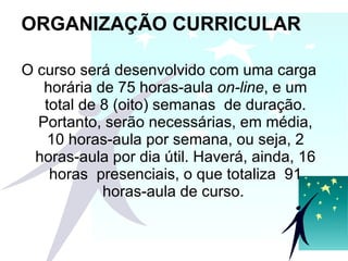 ORGANIZAÇÃO CURRICULAR O curso será desenvolvido com uma carga horária de 75 horas-aula  on-line , e um total de 8 (oito) semanas  de duração. Portanto, serão necessárias, em média, 10 horas-aula por semana, ou seja, 2 horas-aula por dia útil. Haverá, ainda, 16 horas  presenciais, o que totaliza  91 horas-aula de curso.  