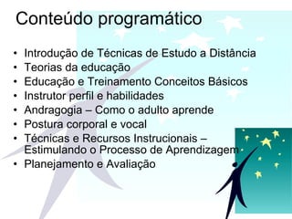 Conteúdo programático Introdução de Técnicas de Estudo a Distância Teorias da educação Educação e Treinamento Conceitos Básicos  Instrutor perfil e habilidades  Andragogia – Como o adulto aprende  Postura corporal e vocal  Técnicas e Recursos Instrucionais   – Estimulando o Processo de Aprendizagem Planejamento e Avaliação 