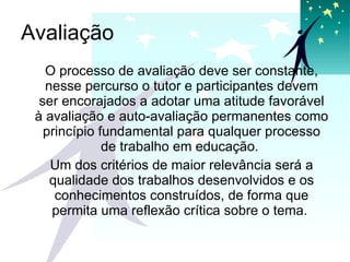 Avaliação O processo de avaliação deve ser constante, nesse percurso o tutor e participantes devem ser encorajados a adotar uma atitude favorável à avaliação e auto-avaliação permanentes como princípio fundamental para qualquer processo de trabalho em educação.  Um dos critérios de maior relevância será a qualidade dos trabalhos desenvolvidos e os conhecimentos construídos, de forma que permita uma reflexão crítica sobre o tema.  