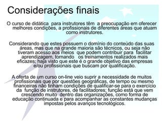 Considerações finais O curso de didática  para instrutores têm  a preocupação em oferecer melhores condições, a profissionais de diferentes áreas que atuam como instrutores. Considerando que estes possuem o domínio do conteúdo das suas áreas, mas que na grande maioria são técnicos, ou seja não tiveram acesso aos meios  que podem contribuir para  facilitar aprendizagem, tornando  os treinamentos realizados mais eficazes; haja visto que este é o grande objetivo das empresas e/ou profissionais que buscam por qualificação. A oferta de um curso on-line veio suprir a necessidade de muitos profissionais que por questões geográficas, de tempo ou mesmo  financeiras não tinham condições de qualificar-se para o exercício da  função de instrutores, de facilitadores; função está que vem crescendo muito  dentro das organizações, como forma de educação continuada e para acompanhar as constantes mudanças impostas pelos avanços tecnológicos. 