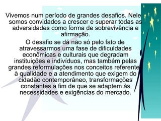 Vivemos num período de grandes desafios. Nele somos convidados a crescer e superar todas as adversidades como forma de sobrevivência e afirmação. O desafio se dá não só pelo fato de atravessarmos uma fase de dificuldades econômicas e culturais que degradam instituições e indivíduos, mas também pelas grandes reformulações nos conceitos referentes à qualidade e a atendimento que exigem do cidadão contemporâneo, transformações constantes a fim de que se adaptem às necessidades e exigências do mercado. 