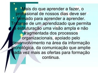 Mais do que aprender a fazer, o profissional de nossos dias deve ser formado para aprender a aprender. Tratasse de um aprendizado que permita a estruturação uma visão ampla e não fragmentada dos processos organizacionais, apoiado pelo desenvolvimento na área da informação tecnológica, da comunicação que amplie cada vez mais as ofertas para formação continua. 