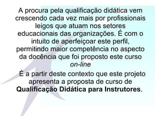 A procura pela qualificação didática vem crescendo cada vez mais por profissionais leigos que atuam nos setores educacionais das organizações. É com o intuito de aperfeiçoar este perfil, permitindo maior competência no aspecto da docência que foi proposto este curso  on-line   É a partir deste contexto que este projeto apresenta a proposta de curso de  Qualificação Didática para Instrutores .  