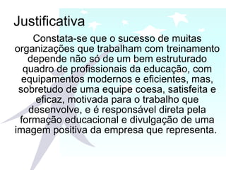 Justificativa Constata-se que o sucesso de muitas organizações que trabalham com treinamento depende não só de um bem estruturado quadro de profissionais da educação, com equipamentos modernos e eficientes, mas, sobretudo de uma equipe coesa, satisfeita e eficaz, motivada para o trabalho que desenvolve, e é responsável direta pela formação educacional e divulgação de uma imagem positiva da empresa que representa.  