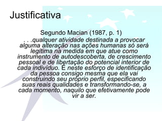 Justificativa Segundo Macian (1987, p. 1) .  . .qualquer atividade destinada a provocar alguma alteração nas ações humanas só será legítima na medida em que atue como instrumento de autodescoberta, de crescimento pessoal e de libertação do potencial interior de cada indivíduo.  É  neste esforço de identificação da pessoa consigo mesma que ela vai construindo seu próprio perfil, especificando suas reais qualidades e transformando-se, a cada momento, naquilo que efetivamente pode vir a ser. 