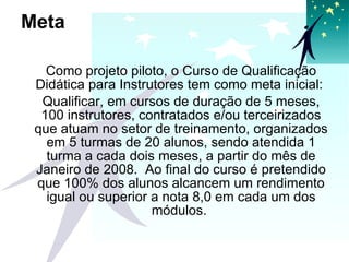 Meta Como projeto piloto, o Curso de Qualificação Didática para Instrutores tem como meta inicial:  Qualificar, em cursos de duração de 5 meses, 100 instrutores, contratados e/ou terceirizados que atuam no setor de treinamento, organizados em 5 turmas de 20 alunos, sendo atendida 1 turma a cada dois meses, a partir do mês de Janeiro de 2008.  Ao final do curso é pretendido que 100% dos alunos alcancem um rendimento igual ou superior a nota 8,0 em cada um dos módulos.  