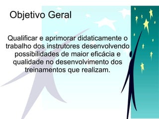 Objetivo Geral Qualificar e aprimorar didaticamente o trabalho dos instrutores desenvolvendo possibilidades de maior eficácia e qualidade no desenvolvimento dos treinamentos que realizam. 