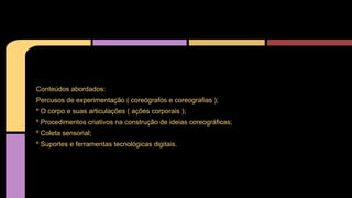 Conteúdos abordados:
Percusos de experimentação ( coreógrafos e coreografias );
º O corpo e suas articulações ( ações corporais );
º Procedimentos criativos na construção de ideias coreográficas;
º Coleta sensorial;
º Suportes e ferramentas tecnológicas digitais.

 