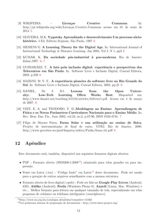 [9] WIKIPEDIA - Licen¸cas Creative Commons. In:
http://pt.wikipedia.org/wiki/Licen¸cas Creative Commons acesso em 01 de maio de
2014 5
[10] OLIVEIRA, M.K. Vygotsky Aprendizado e desenvolvimento Um processo s´ocio-
hist´orico. 4 Ed. Editora Scipione, S˜ao Paulo, 1997 6
[11] SIEMENS G. A Learning Theory for the Digital Age, In: International Journal of
Instructional Technology & Distance Learning. Jan 2005, Vol 2, N 1, pp3 6
[12] KUMAR, K. Da sociedade p´os-industrial `a pos-moderna. Rio de Janeiro:
Zahar,1997. 6, 7
[13] GUIMAR˜AES, T.. A luta pela inclus˜ao digital: experiˆencia e perspectivas dos
Telecentros em S˜ao Paulo. In: Software Livre e Inclus˜ao Digital, Conrad Editora,
2003. p.238 6
[14] MAZONI, M. V. F., A experiˆencia pioneira do software livre no Rio Grande do
Sul, In: Software Livre e Inclus˜ao Digital, Conrad Editora, 2003. pp.21 6
[15] DANIEL, Sir J. D.l. Lessons from the Open Univer-
sity: Low-Tech Learning Often Works Best, Dispon´ıvel em:
http://www.dmaier.net/teaching/it5110/articles/delivery1.pdf. Acesso em 4 de mar¸co
de 2007. 6
[16] VEIT, E. A. and TEODORO, V. D.,Modelagem no Ensino: Aprendizagem de
F´ısica e os Novos Parˆametros Curriculares Nacionais para o Ensino M´edio. In:
Rev. Bras. Ens. Fis., June 2002, vol.24, no.2, p.87-96. ISSN 0102-4744. 7
[17] Filipe de Moraes Paiva, Forno Solar e sua utiliza¸c˜ao no ensino de f´ısica,
Projeto de instrumenta¸c˜ao de ﬁnal de curso, UFRJ, Rio de Janeiro, 2000.
http://www.geocities.ws/prof-fmpaiva/arkivo/Fiziko/forno ttt.pdf 8
12 Apˆendice
Este documento est´a, tamb´em, dispon´ıvel nos seguintes formatos digitais abertos:
• PDF - Formato aberto (ISO3200-1:200813
) otimizado para telas grandes ou para im-
press˜ao.
• Fonte em Latex (.tex) - “C´odigo fonte” em Latex14
deste documento. Pode ser usado
para a gera¸c˜ao de outros arquivos semelhantes com a mesma estrutura.
• Formato aberto de livro digital (.epub) - Pode ser lido no Google Play Livros (Android,
iOS), Aldiko (Android), Freda (Windows Phone 8), Azardi (Linux, Mac, Windows) e
etc... Melhor formato para leitura em qualquer tamanho de tela, especialmente em telas
pequenas de celulares ou telefones inteligentes (smartphones).
13
http://www.iso.org/iso/catalogue detail.htm?csnumber=51502
14
Um poderosos sistema de prepara¸c˜ao de documentos - http://www.latex-project.org/
12
 