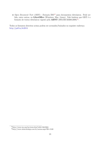 • Open Document Text (.ODT) - Formato ISO15
para documentos eletrˆonicos. Pode ser
lido, entre outros, no LibreOﬃce (Windows, Mac, Linux). Vale lembrar que ODT ´e o
formato de textos eletrˆonicos vigente pela ABNT (ISO/IEC26300:2008)16
.
Todos os formatos descritos acima podem ser acessados/baixados no seguinte endere¸co:
http://psﬂ.in/de2014
15
http://www.iso.org/iso/news.htm?reﬁd=Ref1004
16
http://www.abntcatalogo.com.br/norma.aspx?ID=1549
13
 
