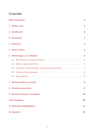 Conte´udo
´Indice Remissivo 3
1 P´ublico–alvo 4
2 Justiﬁcativa 4
3 Introdu¸c˜ao 4
4 Objetivos 5
5 Marco te´orico 5
6 Metodologia a ser utilizada 6
6.1 Rede Social do Aprendendo F´ısica . . . . . . . . . . . . . . . . . . . . . . . . . . 7
6.2 Wiki do Aprendendo F´ısica . . . . . . . . . . . . . . . . . . . . . . . . . . . . . 7
6.3 Simula¸c˜oes Computacionais e Experimenta¸c˜ao em F´ısica . . . . . . . . . . . . . 7
6.4 Projetos de Aprendizagem . . . . . . . . . . . . . . . . . . . . . . . . . . . . . . 8
6.5 Documenta¸c˜ao . . . . . . . . . . . . . . . . . . . . . . . . . . . . . . . . . . . . . 9
7 Estrutura f´ısica necess´aria 9
8 Materiais necess´arios 9
9 Recursos humanos necess´arios 10
10 Cronograma 10
11 Referˆencias Bibliogr´aﬁcas 11
12 Apˆendice 12
2
 