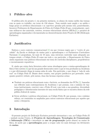 1 P´ublico–alvo
O p´ublico-alvo do projeto ´e, em primeira instˆancia, os alunos do ensino m´edio das turmas
com as quais eu trabalho, em torno de 150 alunos. Num sentido mais amplo e no m´edio e
longo prazo os artefatos educacionais e as expertises geradas pelo mesmo ir˜ao, possivelmente,
favorecer Professores do Departamento de F´ısica do Col´egio Pedro II que, eventualmente, quei-
ram utilizar-se dos materiais, roteiros, recursos educacionais abertos (REAs)[1] e projetos de
aprendizagem organizados e documentados no desenvolvimento deste Projeto de DE (Dedica¸c˜ao
Exclusiva).
2 Justiﬁcativa
Embora o novo contexto comunicacional [2] em que vivemos sugira que o “centro de gra-
vidade” da Escola se desloque do ensino para a aprendizagem e os Parˆametros Curriculares
Nacionais [3] proponham, h´a mais de 10 anos, uma estrutura curricular mais adequada aos
tempos atuais, o Col´egio Pedro II como um todo e, em particular, o Departamento de F´ısica
ainda organizam suas pr´aticas educacionais em torno de curr´ıculos disciplinares, propedˆeuticos
e excessivamente expositivos.
E, ainda que exista farta literatura sobre novas abordagens para o ensino-aprendizagem de
f´ısica ´e fato not´orio [6] que h´a um grande desencontro entre o que se tem produzido na Academia
e o que efetivamente chega `as nossas salas de aula. Em particular, o que chega `a “sala de aula
real” no Col´egio Pedo II. Diante deste cen´ario, esse projeto justiﬁca-se por pretender, tanto
quanto poss´ıvel, reduzir, pelo menos, duas das lacunas expostas acima:
• Traduzir em pr´aticas educacionais reais e fact´ıveis, as demandas dos PCNs [5], baseadas
nas reﬂex˜oes mais contemporˆaneas da Academia e que possam, com o m´ınimo de rup-
turas institucionais, conviver com o Pedro II real, com toda a sua grandeza, diversidade
pedag´ogica e idiossincrasias inerentes de uma escola b´asica que se encontra dentro da rede
p´ublica federal de ensino.
• Gerar artefatos e pr´aticas educacionais, no Col´egio Pedro II, que possam, com o m´ınimo
esfor¸co, ser remixadas ou ampliadas para outros contextos educacionais por aqueles que
assim o desejarem.
3 Introdu¸c˜ao
O presente projeto de Dedica¸c˜ao Exclusiva pretende sistematizar o uso, no Col´egio Pedro II
- unidade escolar Centro, de Projetos de Aprendizagem, Tecnologias de Comunica¸c˜ao
e Informa¸c˜ao (TICs) e introdu¸c˜ao ao uso de programa¸c˜ao (pelos alunos) no ensino de
f´ısica, de modo que a aprendizagem passe a ocupar cada vez mais destaque em detrimento
do ensino.
4
 