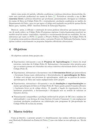 Adoto como ponto de partida, reﬂex˜oes acadˆemicas e pr´aticas educativas desenvolvidas du-
rante meu mestrado proﬁssional em ensino de f´ısica [7]. Pretende-se estender o uso de fer-
ramentas livres e pr´aticas educativas que produzam, primariamente, disrup¸c˜ao no cotidiano
do ensino de f´ısica no Col´egio Pedro II e, eventualmente, produ¸c˜oes acadˆemicas no ˆambito do
Departamento de F´ısica, uma vez que agora o Col´egio est´a mudando seu perﬁl de apenas Escola
B´asica para, tamb´em, IFES - Instituto Federal de Educa¸c˜ao Superior.
Busca-se, assim, a reﬂex˜ao e constru¸c˜ao de novas pr´aticas educativas que possam incorpo-
rar, de modo cr´ıtico, ao Col´egio Pedro II pequenas rupturas (contra-hegemonias poss´ıveis) no
modelo atual de ensino: conteudista, expositivo e excessivamente focado no vestibular. Se con-
siderarmos que tanto os PCNs [5] quanto o Projeto Pol´ıtico Pedag´ogico do Col´egio Pedro II
[4] prop˜oem novas pr´aticas educativas ent˜ao, o presente Projeto de Dedica¸c˜ao Exclusiva, busca
apenas realizar concretamente as propostas daqueles referenciais educacionais.
4 Objetivos
Os objetivos centrais deste projeto s˜ao:
• Experimentar criticamente o uso de Projetos de Aprendizagem [8] dentro da atual
estrutura curricular do Col´egio Pedro II. Sistematizar e documentar estes projetos para
que os mesmos possam ser remixados em outros contextos educacionais dentro ou fora do
Col´egio Pedro II.
• Experimentar, sistematizar e documentar o uso de ferramentas livres que potencializem
e favore¸cam formas mais colaborativas e descentralizadas de aprendizagem de f´ısica.
A ˆenfase ser´a sempre nos processos de aprendizagem, ainda que as pr´aticas de ensino-
aprendizagem de f´ısica n˜ao sejam negligenciadas neste projeto.
• Experimentar, sistematizar e documentar o uso de simula¸c˜oes e experimenta¸c˜oes no
ensino-aprendizagem de f´ısica no Col´egio Pedro II. Tanto quanto poss´ıvel usando softwares
e hardwares livres ou de c´odigo aberto. E, quando o legado do experimento for com
hardaware propriet´ario, a documenta¸c˜ao e divulga¸c˜ao ser´a no sentido de valorizar os
formatos abertos.
• Primariamente compartilhar a produ¸c˜ao intelectual do projeto de DE com o m´aximo de
informalidade e com licen¸cas de reuso ﬂex´ıveis (Creative Commons) [9] sem negligenciar
eventuais produ¸c˜oes acadˆemicas em colabora¸c˜ao com programas de p´os-gradua¸c˜ao no
Col´egio Pedro II ou fora do mesmo.
5 Marco te´orico
Como j´a descrito, o presente projeto ´e o desdobramento das minhas reﬂex˜oes acadˆemicas
num Mestrado Proﬁssional em Ensino de F´ısica [7] mas com ˆenfase na sua aplica¸c˜ao na “Escola
real”.
5
 