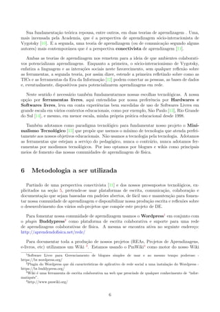 Sua fundamenta¸c˜ao te´orica repousa, entre outros, em duas teorias de aprendizagem . Uma,
mais incensada pela Academia, que ´e a perspectiva de aprendizagem s´ocio-interacionista de
Vygotsky [10]. E a segunda, uma teoria de aprendizagem (ou de comunica¸c˜ao segundo alguns
autores) mais contemporˆanea que ´e a perspectiva conectivista de aprendizagem [11].
Ambas as teorias de aprendizagem nos remetem para a ideia de que ambientes colaborati-
vos potencializam aprendizagens. Enquanto a primeira, o s´ocio-interacionismo de Vygotsky,
enfatiza a linguagem e as intera¸c˜oes sociais neste favorecimento, sem qualquer reﬂex˜ao sobre
as ferramentas, a segunda teoria, por assim dizer, estende a primeira reﬂetindo sobre como as
TICs e as ferramentas da Era da Informa¸c˜ao [12] podem conectar as pessoas, as bases de dados
e, eventualmente, dispositivos para potencializarem aprendizagens em rede.
Neste sentido ´e necess´ario tamb´em fundamentarmos nossas escolhas tecnol´ogicas. A nossa
op¸c˜ao por ferramentas livres, aqui entendidas por nossa preferˆencia por Hardwares e
Softwares livres, leva em conta experiˆencias bem sucedidas de uso de Softwares Livres em
grande escala em v´arios contextos educacionais, como por exemplo, S˜ao Paulo [13], Rio Grande
do Sul [14], e mesmo, em menor escala, minha pr´opria pr´atica educacional desde 1998.
Tamb´em adotamos como paradigma tecnol´ogico para fundamentar nosso projeto o Mini-
malismo Tecnol´ogico [15] que prop˜oe que usemos o m´ınimo de tecnologia que atenda perfei-
tamente aos nossos objetivos educacionais. N˜ao usamos a tecnologia pela tecnologia. Adotamos
as ferramentas que estejam a servi¸co do pedag´ogico, nunca o contr´ario, nunca adotamos fer-
ramentas por modismos tecnol´ogicos. Por isso optamos por blogues e wikis como principais
meios de fomento das nossas comunidades de aprendizagem de f´ısica.
6 Metodologia a ser utilizada
Partindo de uma perspectiva conectivista [11] e dos nossos pressupostos tecnol´ogicos, ex-
plicitados na se¸c˜ao 5, pretende-se usar plataformas de escrita, comunica¸c˜ao, colabora¸c˜ao e
documenta¸c˜ao que sejam baseadas em padr˜oes abertos, de f´acil uso e manuten¸c˜ao para fomen-
tar nossa comunidade de aprendizagem e disponibilizar nossa produ¸c˜ao escrita e reﬂex˜oes sobre
o desenvolvimento dos v´arios sub-projetos que comp˜oe este projeto de DE.
Para fomentar nossa comunidade de aprendizagem usamos o Wordpress1
em conjunto com
o plugin Buddypress2
como plataforma de escrita colaborativa e suporte para uma rede
de aprendizagens colaborativas de f´ısica. A mesma se encontra ativa no seguinte endere¸co:
http://aprendendoﬁsica.net/rede/
Para documentar toda a produ¸c˜ao de nossos projetos (REAs, Projetos de Aprendizagens,
e-livros, etc) utilizamos um Wiki 3
. Estamos usando o PmWiki4
como motor do nosso Wiki
1
Software Livre para Gerenciamento de blogues simples de usar e ao mesmo tempo poderoso -
https://br.wordpress.org/
2
Plugin do Wordpress que d´a caracter´ısticas de aplicativo de rede social a uma instala¸c˜ao do Wordpress -
https://br.buddypress.org/
3
Wiki ´e uma ferramenta de escrita colaborativa na web que prescinde de qualquer conhecimento de “infor-
matiquˆes”.
4
http://www.pmwiki.org/
6
 
