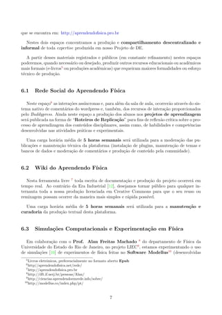 que se encontra em: http://aprendendoﬁsica.pro.br
Nestes dois espa¸cos concentramos a produ¸c˜ao e compartilhamento descentralizado e
informal de toda expertise produzida em nosso Projeto de DE.
A partir desses materiais registrados e p´ublicos (em constante reﬁnamento) nestes espa¸cos
poderemos, quando necess´ario ou desejado, produzir outros recursos educacionais ou acadˆemicos
mais formais (e-livros5
ou produ¸c˜oes acadˆemicas) que requeiram maiores formalidades ou esfor¸co
t´ecnico de produ¸c˜ao.
6.1 Rede Social do Aprendendo F´ısica
Neste espa¸co6
as intera¸c˜oes ass´ıncronas e, para al´em da sala de aula, ocorrer˜ao atrav´es do sis-
tema nativo de coment´arios do wordpress e, tamb´em, dos recursos de intera¸c˜ao proporcionados
pelo Buddypress. Ainda neste espa¸co a produ¸c˜ao dos alunos nos projetos de aprendizagem
ser´a publicada na forma de “Roteiros de Replica¸c˜ao” para ﬁns de reﬂex˜ao cr´ıtica sobre o pro-
cesso de aprendizagem dos conte´udos disciplinares, assim como, de habilidades e competˆencias
desenvolvidas nas atividades pr´aticas e experimentais.
Uma carga hor´aria m´edia de 5 horas semanais ser´a utilizada para a modera¸c˜ao das pu-
blica¸c˜oes e manuten¸c˜ao t´ecnica da plataforma (instala¸c˜ao de plugins, manuten¸c˜ao de temas e
bancos de dados e modera¸c˜ao de coment´arios e produ¸c˜ao de conte´udo pela comunidade).
6.2 Wiki do Aprendendo F´ısica
Nesta ferramenta livre 7
toda escrita de documenta¸c˜ao e produ¸c˜ao do projeto ocorrer´a em
tempo real. Ao contr´ario da Era Industrial [12], desejamos tornar p´ublico para qualquer in-
ternauta toda a nossa produ¸c˜ao licenciada em Creative Commons para que o seu reuso ou
remixagem possam ocorrer da maneira mais simples e r´apida poss´ıvel.
Uma carga hor´aria m´edia de 5 horas semanais ser´a utilizada para a manuten¸c˜ao e
curadoria da produ¸c˜ao textual desta plataforma.
6.3 Simula¸c˜oes Computacionais e Experimenta¸c˜ao em F´ısica
Em colabora¸c˜ao com o Prof. Alan Freitas Machado 8
do departamento de F´ısica da
Universidade do Estado do Rio de Janeiro, no projeto LIEC9
, estamos experimentando o uso
de simula¸c˜oes [16] de experimentos de f´ısica feitas no Software Modellus10
(desenvolvidas
5
Livros eletrˆonicos, preferencialmente no formato aberto Epub
6
http//aprendendoﬁsica.net/rede/
7
http://aprendendoﬁsica.pro.br
8
http://dft.if.uerj.br/pessoas/Alan/
9
http://ciencias.aprendendoemrede.info/sobre/
10
http://modellus.co/index.php/pt/
7
 