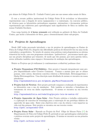 por alunos do Col´egio Pedro II - Unidade Centro) para uso nas nossas aulas usuais de f´ısica.
E com a recente pol´ıtica institucional do Col´egio Pedro II de revitalizar os laborat´orios
experimentais com a chegada de novos equipamentos e a contrata¸c˜ao, via concurso p´ublico,
de t´ecnicos para os laborat´orios pretendemos organizar, sistematizar e documentar pr´aticas
experimentais que colaborem para aprendizagens mais signiﬁcativas de f´ısica no ˆambito das
nossas Unidades Escolares.
Uma carga hor´aria de 4 horas semanais ser´a utilizada no gabinete de f´ısica da Unidade
Centro, que inclui o laborat´orio de f´ısica, para o desenvolvimento deste sub-projeto.
6.4 Projetos de Aprendizagem
Desde 1997 tenho procurado introduzir o uso de projetos de aprendizagem no Ensino de
F´ısica do Col´egio Pedro II a despeito das diﬁculdades pr´aticas de desenvolvˆe-los em uma escola
conteudista e propedˆeutica. No intuito de ajustar estas pr´aticas contra-hegemˆonicas ao sistema
trimestral da escola, com seus programas curriculares “quilom´etricos”, procuramos inserir ape-
nas um projeto disciplinar por trimestre, de modo que eles possam, por mera quest˜ao t´atica,
serem utilizados tamb´em como espa¸cos e ferramentas de avalia¸c˜ao das aprendizagens.
Dentre os Projetos que j´a realizamos (e continuaremos a reﬁn´a-los) podemos citar:
• Projeto Transmissor FM Did´atico - Este projeto ´e baseado integralmente num pro-
jeto disponibilizado sobre Creative Commons. Usamos o mesmo para que os alunos
possam, entre outros, discutirem conceitos relativos a Eletricidade, Eletromagnetismo e
Ondas Eletromagn´eticas. Uma descri¸c˜ao mais detalhada do mesmo se encontra em nossa
plataforma:
http://aprendendofisica.pro.br/pmwiki.php/Main/TrasmissorFm
• Projeto Leis de Newton - Este projeto pretende comparar a realiza¸c˜ao de experimentos
no laborat´orio com o uso de simula¸c˜oes. Nele tamb´em se introduz o formalismo do
tratamento de erros em dados experimentais. O mesmo se encontra na sua terceira
vers˜ao:
http://aprendendofisica.net/rede/blog/projeto-leis-de-newton-v3/
• Projeto Aquecedor de ´Agua Solar - Este Projeto enfatiza o trabalho colaborativo
e a aplica¸c˜ao de conceitos de termologia para a constru¸c˜ao de um prot´otipo did´atico de
aquecedor de ´agua solar. Entre seus objetivos est´a o uso da ciˆencia e seus impactos na
vida real das pessoas. Este projeto se encontra em sua terceira vers˜ao:
http://psfl.in/aquecedor-2014
• Projeto Forno Solar - Baseado no Projeto do Prof. Filipe de Moraes Paiva [17] do
Departamento de F´ısica do Col´egio Pedro II, pretende-se que aprendizagens colaborativas
e pr´aticas ocorram neste projeto de aprendizagem. O mesmo se encontra na sua primeira
vers˜ao:
http://psfl.in/forno-solar-2012
8
 
