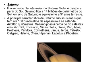 Saturno É o segundo planeta maior do Sistema Solar e o sexto a partir do Sol. Saturno fica a 14 bilhões de quilômetros do Sol, um ano de Saturno é equivalente a 3º anos terrestre.  A principal característica de Saturno são seus anéis que tem ate 100 quilômetros de espessura e se estende 420000 quilômetros. Saturno possui cerca de 30 satélites eles são:Titã, Encelado, Minas, Tetis, Dione, Pan, Atlas, Protheus, Pandora, Epimetheus, Janus, Jehys, Telesto, Calypso, Helene, Chea, Hiperian, Lapetus e Phoebes. 