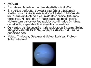 Netuno É o oitavo planeta em ordem de distância do Sol.  Em certos períodos, devido a sua órbita ultrapassa Plutão. Sua distância média do Sol é de 4,5 bilhões de km. 1 ano em Netuno é equivalente a quase 165 anos terrestres. Netuno é o 4° maior planeta em diâmetro. Netuno tem vários ventos rápidos, confinados às faixas de latitude, e grandes tempestades de vórtices.  Os ventos de Netuno são mais rápidos do Sistema Solar, atingindo ate 2000k/h Netuno tem satélites naturais os principais são: Naiad, Thalassa, Despina, Galatea, Larissa, Proteus, Triton e Nereid. 