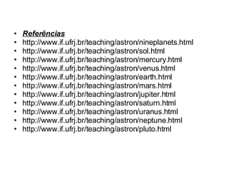 Referências http://www.if.ufrj.br/teaching/astron/nineplanets.html http://www.if.ufrj.br/teaching/astron/sol.html http://www.if.ufrj.br/teaching/astron/mercury.html http://www.if.ufrj.br/teaching/astron/venus.html http://www.if.ufrj.br/teaching/astron/earth.html http://www.if.ufrj.br/teaching/astron/mars.html http://www.if.ufrj.br/teaching/astron/jupiter.html http://www.if.ufrj.br/teaching/astron/saturn.html http://www.if.ufrj.br/teaching/astron/uranus.html http://www.if.ufrj.br/teaching/astron/neptune.html http://www.if.ufrj.br/teaching/astron/pluto.html 