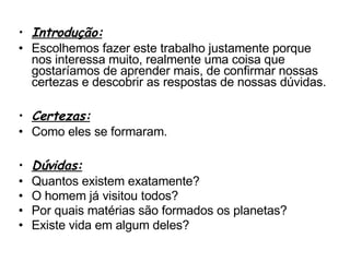 Introdução: Escolhemos fazer este trabalho justamente porque nos interessa muito, realmente uma coisa que gostaríamos de aprender mais, de confirmar nossas certezas e descobrir as respostas de nossas dúvidas. Certezas: Como eles se formaram. Dúvidas: Quantos existem exatamente? O homem já visitou todos? Por quais matérias são formados os planetas? Existe vida em algum deles? 