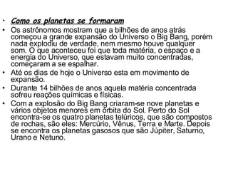 Como os planetas se formaram Os astrônomos mostram que a bilhões de anos atrás começou a grande expansão do Universo o Big Bang, porém nada explodiu de verdade, nem mesmo houve qualquer som. O que aconteceu foi que toda matéria, o espaço e a energia do Universo, que estavam muito concentradas, começaram a se espalhar.  Até os dias de hoje o Universo esta em movimento de expansão.  Durante 14 bilhões de anos aquela matéria concentrada sofreu reações químicas e físicas. Com a explosão do Big Bang criaram-se nove planetas e vários objetos menores em órbita do Sol. Perto do Sol encontra-se os quatro planetas telúricos, que são compostos de rochas, são eles: Mercúrio, Vênus, Terra e Marte. Depois se encontra os planetas gasosos que são Júpiter, Saturno, Urano e Netuno. 