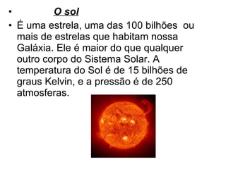 O sol É uma estrela, uma das 100 bilhões  ou mais de estrelas que habitam nossa Galáxia. Ele é maior do que qualquer outro corpo do Sistema Solar. A temperatura do Sol é de 15 bilhões de graus Kelvin, e a pressão é de 250 atmosferas. 