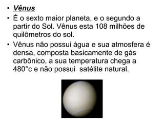 Vênus É o sexto maior planeta, e o segundo a partir do Sol. Vênus esta 108 milhões de quilômetros do sol.  Vênus não possui água e sua atmosfera é densa, composta basicamente de gás carbônico, a sua temperatura chega a 480°c e não possui  satélite natural. 