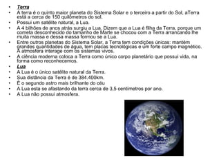 Terra A terra é o quinto maior planeta do Sistema Solar e o terceiro a partir do Sol, aTerra está a cerca de 150 quilômetros do sol.  Possui um satélite natural, a Lua. A 4 bilhões de anos atrás surgiu a Lua. Dizem que a Lua é filha da Terra, porque um cometa desconhecido do tamanho de Marte se chocou com a Terra arrancando lhe muita massa e dessa massa formou se a Lua.  Entre outros planetas do Sistema Solar, a Terra tem condições únicas: mantém grandes quantidades de água, tem placas tecnológicas e um forte campo magnético. A atmosfera interage com os sistemas vivos.  A ciência moderna coloca a Terra como único corpo planetário que possui vida, na forma como reconhecemos.  Lua A Lua é o único satélite natural da Terra.  Sua distância da Terra é de 384.400km. É o segundo astro mais brilhante do céu A Lua esta se afastando da terra cerca de 3,5 centímetros por ano. A Lua não possui atmosfera. 