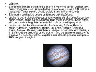 Júpiter  É o quinto planeta a partir do Sol, e é o maior de todos. Júpiter tem duas vezes mais massa que todos os planetas juntos e 318 vezes a massa da Terra, ele é o quarto objeto mais brilhante do céu.  É também conhecido desde os tempos pré-históricos. Júpiter e outro planetas gasosos tem ventos de alta velocidade, tem anéis fracos, como os de Saturno, mas muito menores. Seus anéis são compostos de grãos de material rochoso muito pequeno.  Júpiter tem 16 Satélites naturais: Ganimedes, Calisto, Europa, Metis, Adrastea, Amalthea, Thebe, Lo, Leda, Himalia, Lysithea, Elara, Ananke, Carme, Pasiphae e Sinope.Júpiter está em média, a 778 milhões de quilômetros do Sol, um ano de Júpiter é equivalente a quase 12 anos terrestres. Júpiter é um planeta gasoso, composto 90% de gás hidrogênio. 