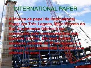 INTERNATIONAL PAPER A fábrica de papel da International Paper em Três Lagoas, Mato Grosso do Sul, é a primeira fábrica a ser construída pela companhia fora dos Estados Unidos. Ela será a mais moderna unidade da IP no mundo e a primeira a ser construída no Brasil nos últimos 13 anos. 