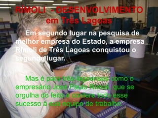 RÍMOLI  - DESENVOLVIMENTO em Três Lagoas Em segundo lugar na pesquisa de melhor empresa do Estado, a empresa Rímoli de Três Lagoas conquistou o segundo lugar. Mas é para três-lagoenses como o empresário José Paulo Rímoli, que se orgulha do feito e confere todo esse sucesso à sua equipe de trabalho.  