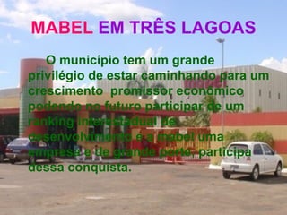 MABEL  EM TRÊS LAGOAS O município tem um grande privilégio de estar caminhando para um crescimento  promissor econômico podendo no futuro participar de um ranking interestadual de desenvolvimento e a mabel uma empresa e de grande porte, participa dessa conquista.   