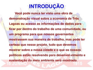 INTRODUÇÃO Você pode nunca ter visto uma obra de demonstração visual sobre a economia de Três Lagoas ou acesso as informações de dados para ficar por dentro do trabalho de uma comunidade, ou um programa para que nossos governantes mostrassem sua maneira de trabalho, mas pode ter certeza que nesse projeto, tudo que devemos mostrar sobre a nossa cidade e o que os nossos políticos estão resolvendo para desenvol-vimento e sustentação do meio ambiente será mostrado .  