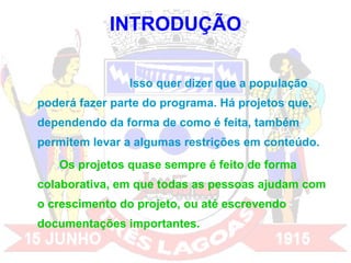 INTRODUÇÃO Isso quer dizer que a população poderá fazer parte do programa. Há projetos que, dependendo da forma de como é feita, também permitem levar a algumas restrições em conteúdo.  Os projetos quase sempre é feito de forma colaborativa, em que todas as pessoas ajudam com o crescimento do projeto, ou até escrevendo documentações importantes. 