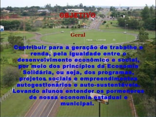 OBJETIVO   Geral   Contribuir para a geração de trabalho e renda, pela igualdade entre o desenvolvimento econômico e social, por meio dos princípios da Economia Solidária, ou seja, dos programas, projetos sociais e empreendimentos autogestionários e auto-sustentáveis. Levando alunos entender os pormenores de nossa economia estadual e municipal.  