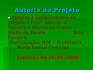 Autoria do Projeto Autores e colaboradores do projeto – Profº  Idercy  J. Ferreira e Alunos do Ensino  Médio da Escola      José Ferreira.  Participação: NTE – Professora  Maria Eunice Camargo   Execução dia 25/09/2008 