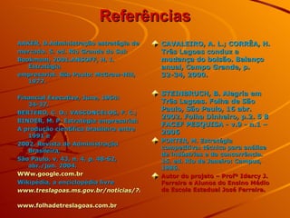 Referências AAKER, D.Administração estratégia de mercado. 5. ed. Rio Grande do Sul: Bookmam, 2001.ANSOFF, H. I. Estratégia empresarial.  São Paulo: McGraw-Hill, 1977. Financial Executive, June, 1964: 34-37. BERTERO, C. O.; VASCONCELOS, F. C.; BINDER, M. P. Estratégia empresarial:  A produção científica brasileira entre 1991 e  2002. Revista de Administração Brasileira, São Paulo, v. 43, n. 4, p. 48-62, abr./jun. 2004. WWw.google.com.br   Wikipédia, a enciclopédia livre www.treslagoas.ms.gov.br/noticias/?id   www.folhadetreslagoas.com.br   CAVALEIRO, A. L.; CORRÊA, H. Três Lagoas conduz a mudança do bolsão. Balanço anual, Campo Grande, p. 32-34, 2000. STEINBRUCH, B. Alegria em Três Lagoas. Folha de São Paulo, São Paulo, 16 abr. 2002. Folha Dinheiro, p.2. 5 8 FACEF PESQUISA - v.9 - n.1 – 2006 PORTER, M. Estratégia competitiva: técnica para análise de indústrias e da concorrência. 15. ed. Rio de Janeiro: Campus, 1986. Autor do projeto – Profº Idercy J. Ferreira e Alunos do Ensino Médio da Escola Estadual José Ferreira. 