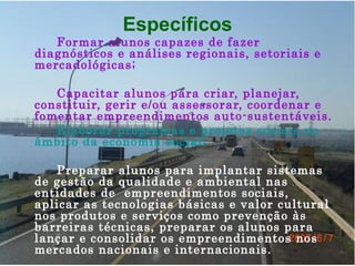 Específicos Formar alunos capazes de fazer diagnósticos e análises regionais, setoriais e mercadológicas;  Capacitar alunos para criar, planejar, constituir, gerir e/ou assessorar, coordenar e fomentar empreendimentos auto-sustentáveis. Elaborar programas e projetos sociais no âmbito da economia social;  Preparar alunos para implantar sistemas de gestão da qualidade e ambiental nas entidades de  empreendimentos sociais, aplicar as tecnologias básicas e valor cultural nos produtos e serviços como prevenção às barreiras técnicas, preparar os alunos para lançar e consolidar os empreendimentos nos mercados nacionais e internacionais.   