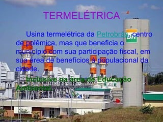 TERMELÉTRICA Usina termelétrica da  Petrobrás , centro de polêmica, mas que beneficia o município com sua participação fiscal, em sua área de benefícios à populacional da cidade.  Inclusive na área de Educação Ambiental. 
