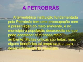 A PETROBRÁS   A termelétrica instituição fundamentada pela Petrobrás tem uma preocupação com a preservação do meio ambiente, e no município a população desacredita no que pode acontecer com nosso meio ambiente. Muitas críticas são feitas, mas, alguns benefícios tal empresa traz para desenvolvimento do município. 
