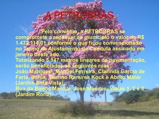 A PETROBRÁS Pelo convênio, a PETROBRAS se compromete a repassar ao município o valor de R$ 1.472.114,01 conforme o que ficou convencionado no Termo de Ajustamento de Conduta assinado em janeiro deste ano. Totalizando 5.147 metros lineares de pavimentação, serão beneficiadas as seguintes ruas: João Marquesi, Manoel Ferreira, Clarinda Garcia de Faria, Bahia, Taurino Ramires Kock e Abrão Matar (Jardim Bela Vista);  Rua da Banda Marcial, José Mendes, Vielas 1, 2 e 3 (Jardim Roriz). 