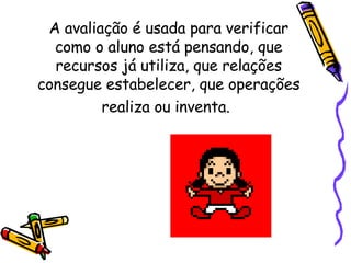 A avaliação é usada para verificar como o aluno está pensando, que recursos já utiliza, que relações consegue estabelecer, que operações realiza ou inventa.   